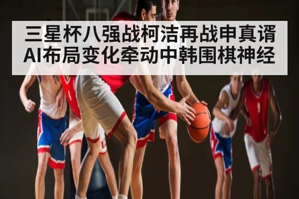 三星杯八强战柯洁再战申真谞 AI布局变化牵动中韩围棋神经